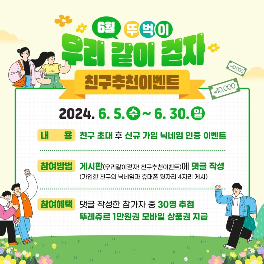 6월 뚜벅이 우리 같이 걷자 친구추천이벤트 2024. 6. 5.(수) ~ 6. 30.(일) 내용 : 친구 초대 후 신규 가입 닉네임 인증 이벤트 참여방법 : 게시판(우리같이걷자! 친구추천이벤트)에 댓글 작성(가입한 친구의 닉네임과 휴대폰 뒷자리 4자리 게시) 참여혜택 : 댓글 작성한 참가자 중 30명 추첨, 뚜레쥬르 1만원권 모바일 상품권 지급